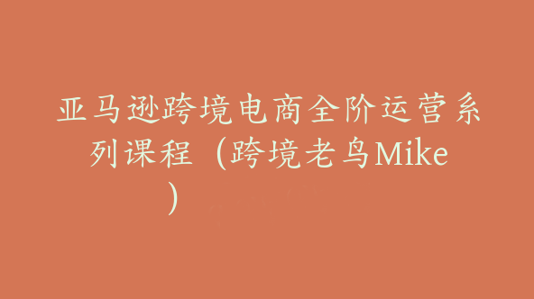 亚马逊跨境电商全阶运营系列课程（跨境老鸟Mike）【Ac-0012】