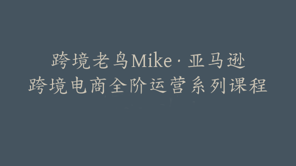 跨境老鸟Mike·亚马逊跨境电商全阶运营系列课程【Ac-0015】