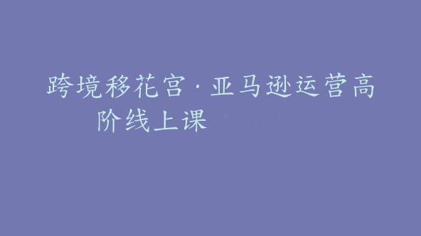 跨境移花宫·亚马逊运营高阶线上课【Ac-0023】