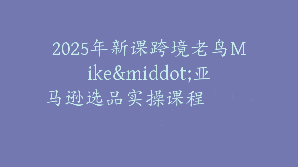 2025年新课跨境老鸟Mike·亚马逊选品实操课程【Ac-0034】