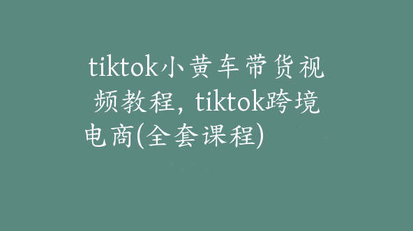 tiktok小黄车带货视频教程，tiktok跨境电商(全套课程)【Ad-0034】