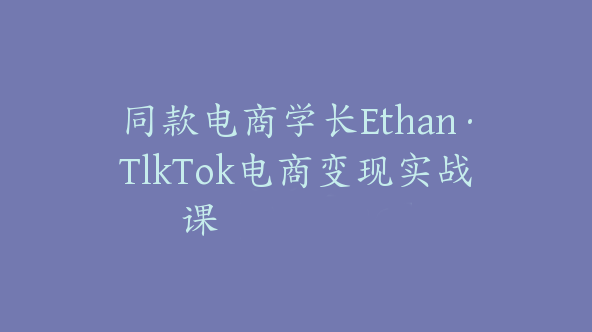 同款电商学长Ethan·TlkTok电商变现实战课【Ad-0036】