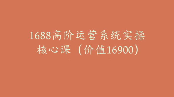 1688高阶运营系统实操核心课（价值16900）【Af-0021】