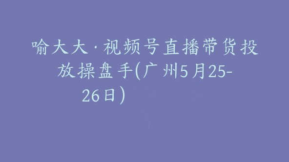 喻大大·视频号直播带货投放操盘手(广州5月25-26日)【Bb-0030】