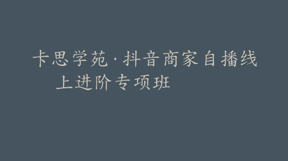卡思学苑·抖音商家自播线上进阶专项班【Bc-0011】