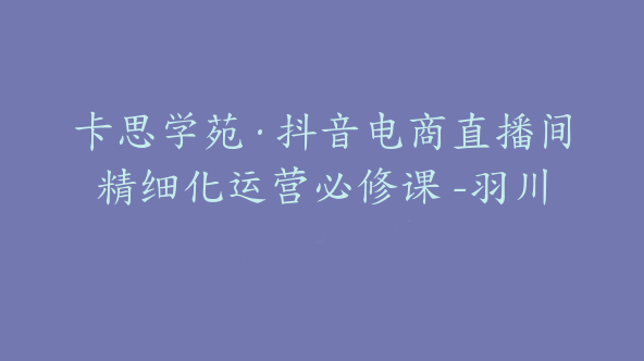 卡思学苑·抖音电商直播间精细化运营必修课 -羽川【Bc-0014】