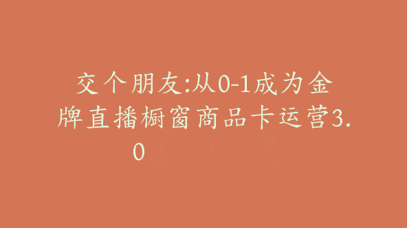 交个朋友:从0-1成为金牌直播橱窗商品卡运营3.0【Bc-0034】