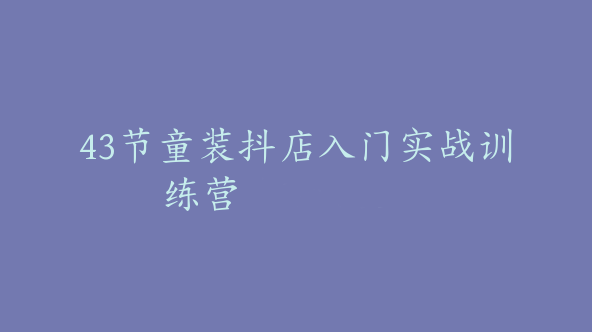 43节童装抖店入门实战训练营【Bc-0042】