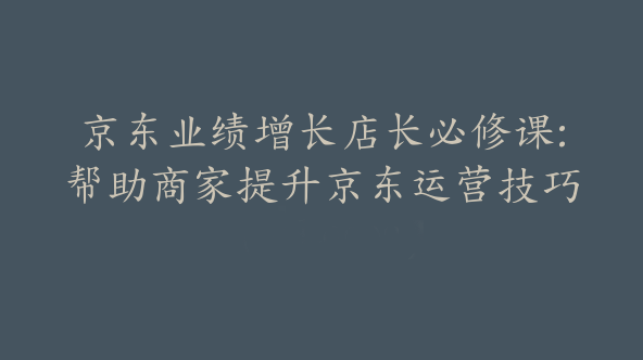 京东业绩增长店长必修课:帮助商家提升京东运营技巧【Bd-0008】