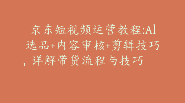 京东短视频运营教程:Al选品+内容审核+剪辑技巧，详解带货流程与技巧【Bd-0013】