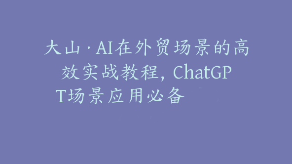 大山·AI在外贸场景的高效实战教程，ChatGPT场景应用必备 【Bg-0017】