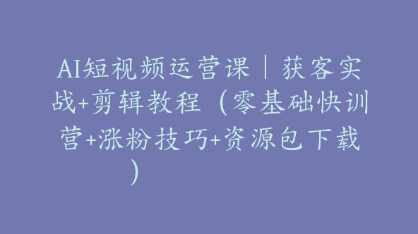 AI短视频运营课｜获客实战+剪辑教程（零基础快训营+涨粉技巧+资源包下载）【Bg-0128】