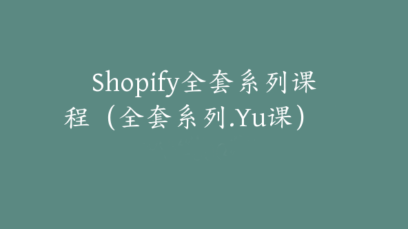 Shopify全套系列课程（全套系列.Yu课）【Aa-0004】