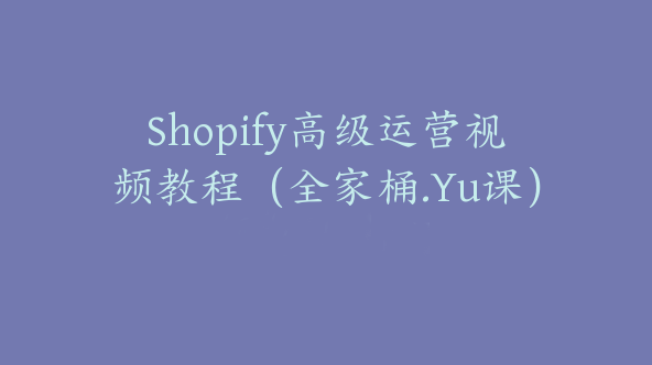 Shopify高级运营视频教程（全家桶.Yu课）【Aa-0005】