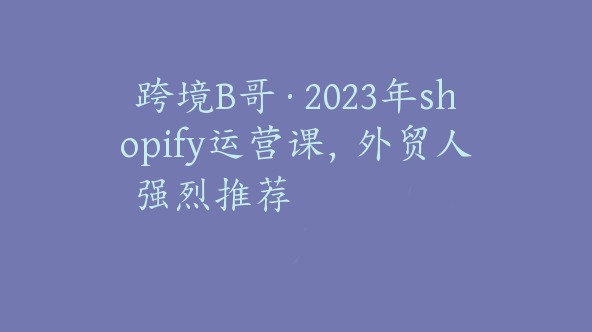 跨境B哥·2023年shopify运营课，外贸人强烈推荐【Aa-0011】