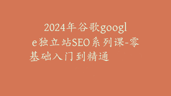 2024年谷歌google独立站SEO系列课-零基础入门到精通【Aa-0058】