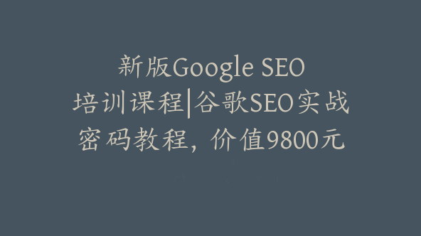 新版Google SEO培训课程|谷歌SEO实战密码教程，价值9800元【Aa-0074】