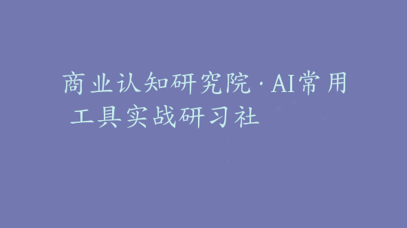 商业认知研究院·AI常用工具实战研习社【Da-0015】