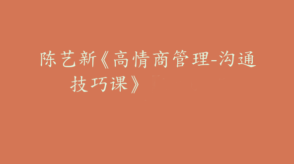 陈艺新《高情商管理-沟通技巧课》【Da-0055】
