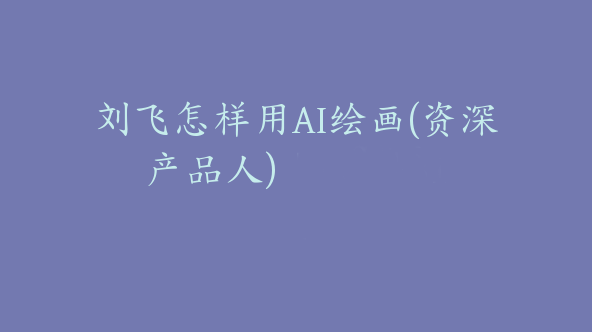 刘飞怎样用AI绘画(资深产品人)【Dd-0031】