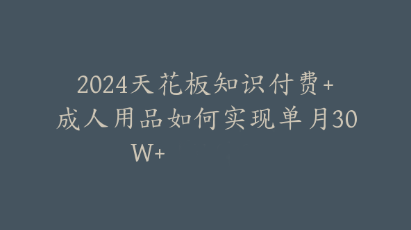 2024天花板知识付费+成人用品如何实现单月30W+【F-0006】