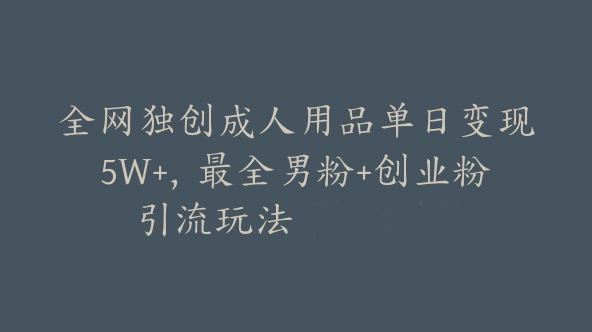 全网独创成人用品单日变现5W+，最全男粉+创业粉引流玩法【F-0010】
