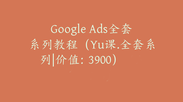 Google Ads全套系列教程（Yu课.全套系列|价值：3900）【Ab-0015】