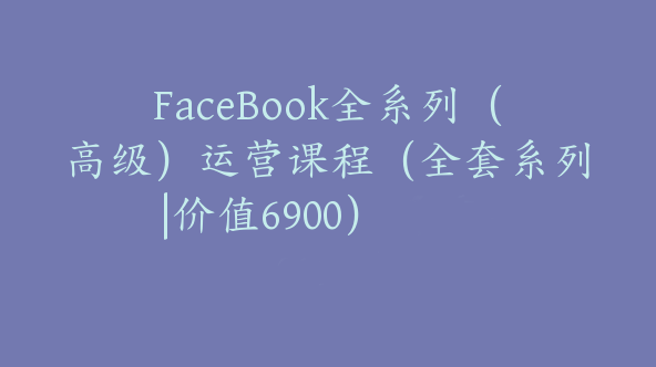 FaceBook全系列（高级）运营课程（全套系列|价值6900）【Ab-0018】