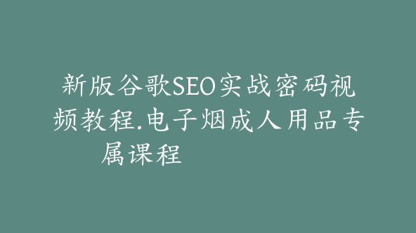 新版谷歌SEO实战密码视频教程.电子烟成人用品专属课程【Ab-0030】