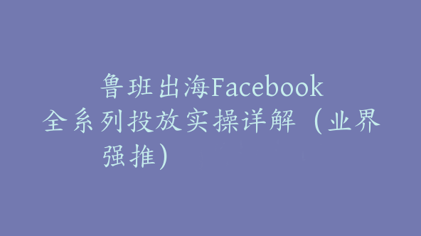 鲁班出海Facebook全系列投放实操详解（业界强推）【Ab-0034】