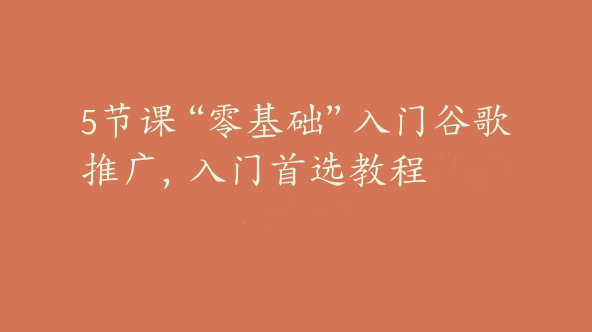 5节课“零基础”入门谷歌推广，入门首选教程【Ab-0039】