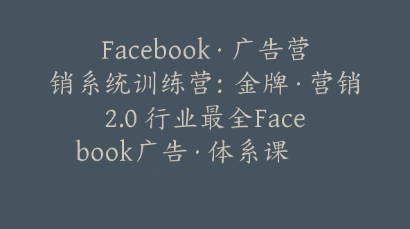 Facebook·广告营销系统训练营：金牌·营销2.0 行业最全Facebook广告·体系课【Ab-0040】