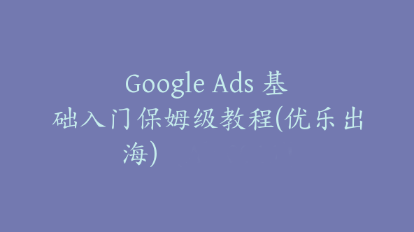 Google Ads 基础入门保姆级教程(优乐出海)【Ab-0046】