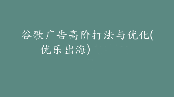 谷歌广告高阶打法与优化(优乐出海)【Ab-0050】