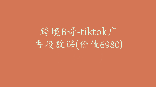跨境B哥-tiktok广告投放课(价值6980)【Ad-0005】