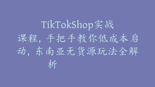 TikTokShop实战课程，手把手教你低成本启动，东南亚无货源玩法全解析【Ad-0053】