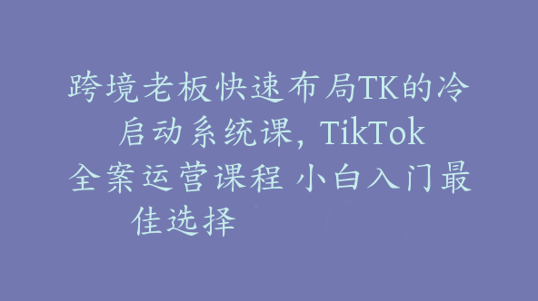 跨境老板快速布局TK的冷启动系统课，TikTok全案运营课程 小白入门最佳选择【Ag-0195】