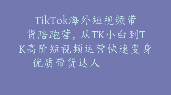 TikTok海外短视频带货陪跑营，从TK小白到TK高阶短视频运营快速变身优质带货达人【Ad-0014】