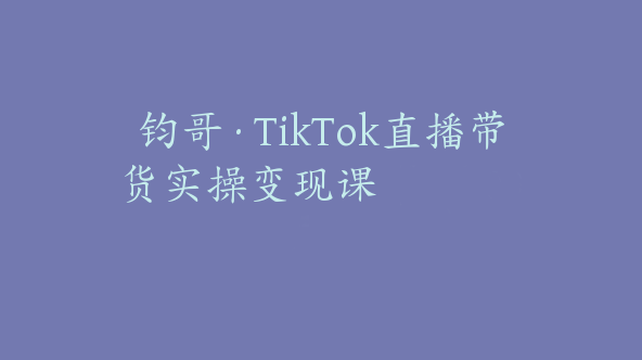 钧哥·TikTok直播带货实操变现课【Ad-0025】
